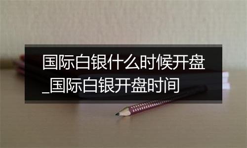 国际白银什么时候开盘_国际白银开盘时间