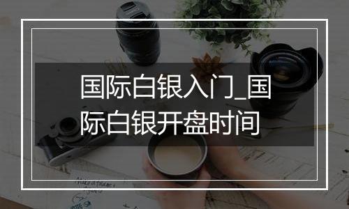 国际白银入门_国际白银开盘时间