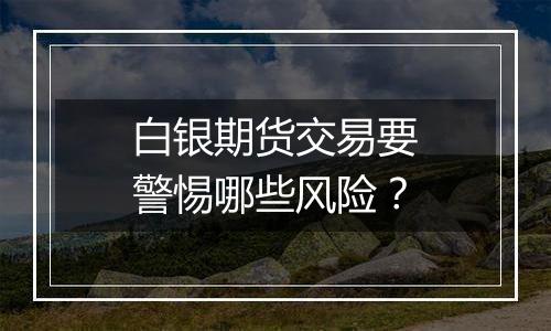 白银期货交易要警惕哪些风险？