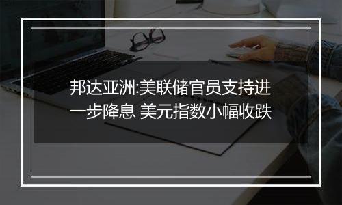 邦达亚洲:美联储官员支持进一步降息 美元指数小幅收跌