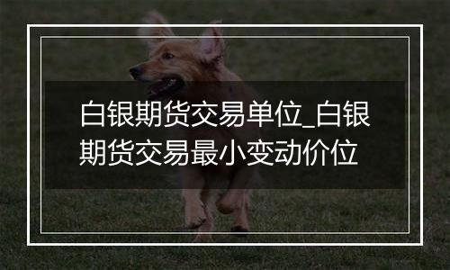 白银期货交易单位_白银期货交易最小变动价位