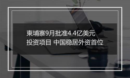 柬埔寨9月批准4.4亿美元投资项目 中国稳居外资首位