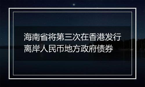 海南省将第三次在香港发行离岸人民币地方政府债券