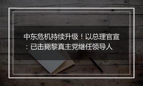 中东危机持续升级！以总理官宣：已击毙黎真主党继任领导人