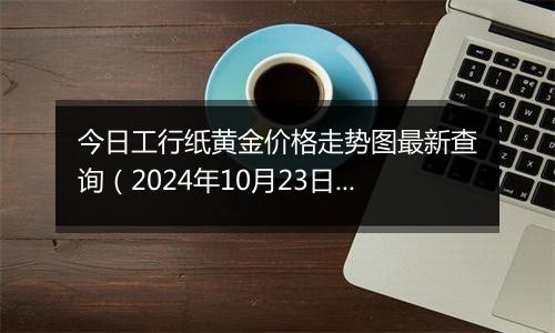 今日工行纸黄金价格走势图最新查询（2024年10月23日）