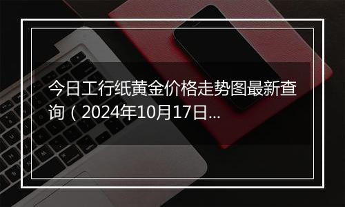 今日工行纸黄金价格走势图最新查询（2024年10月17日）