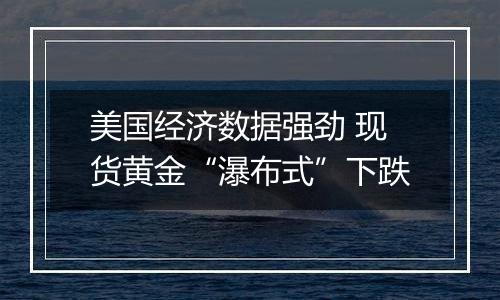 美国经济数据强劲 现货黄金“瀑布式”下跌