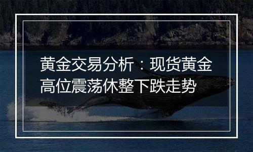 黄金交易分析：现货黄金高位震荡休整下跌走势