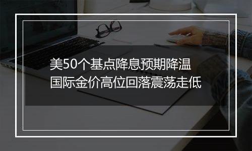 美50个基点降息预期降温 国际金价高位回落震荡走低