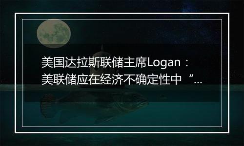 美国达拉斯联储主席Logan：美联储应在经济不确定性中“逐步”降息