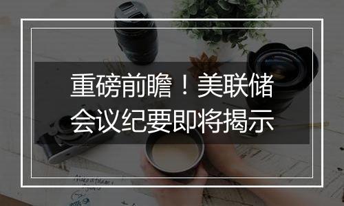 重磅前瞻！美联储会议纪要即将揭示