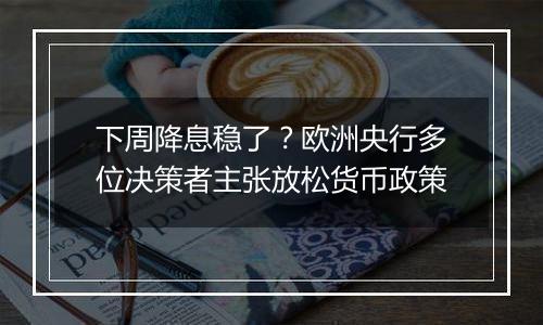 下周降息稳了？欧洲央行多位决策者主张放松货币政策