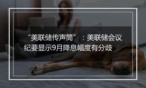 “美联储传声筒”：美联储会议纪要显示9月降息幅度有分歧