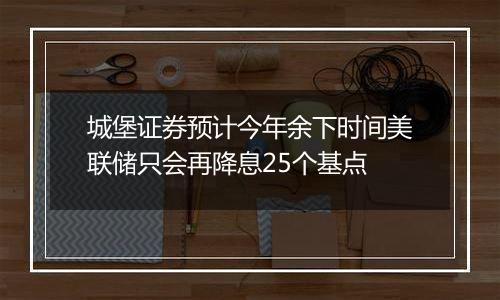 城堡证券预计今年余下时间美联储只会再降息25个基点