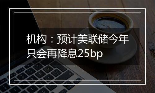 机构：预计美联储今年只会再降息25bp