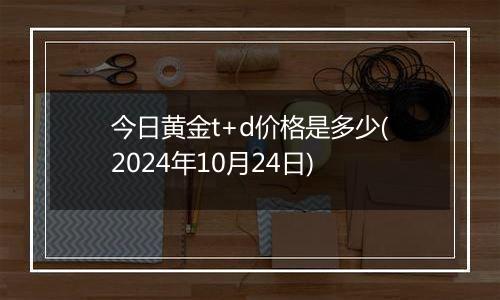 今日黄金t+d价格是多少(2024年10月24日)