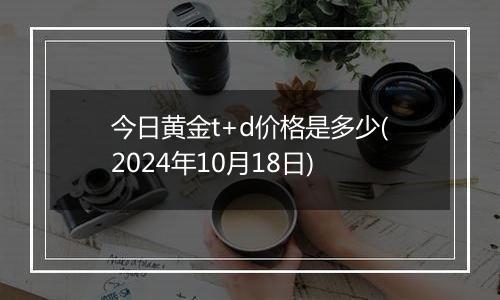 今日黄金t+d价格是多少(2024年10月18日)