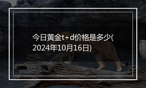 今日黄金t+d价格是多少(2024年10月16日)