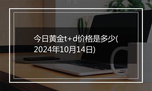 今日黄金t+d价格是多少(2024年10月14日)