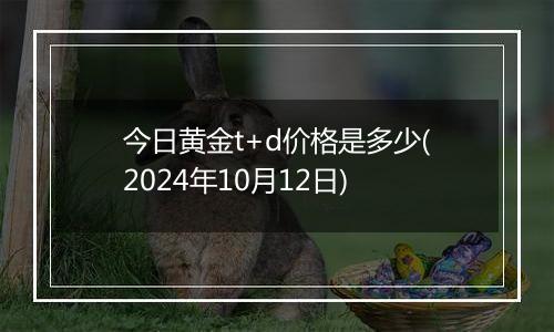 今日黄金t+d价格是多少(2024年10月12日)