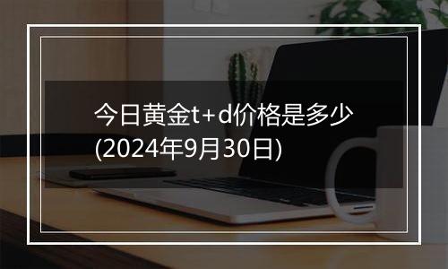 今日黄金t+d价格是多少(2024年9月30日)