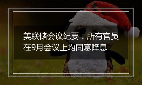 美联储会议纪要：所有官员在9月会议上均同意降息