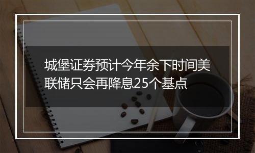 城堡证券预计今年余下时间美联储只会再降息25个基点