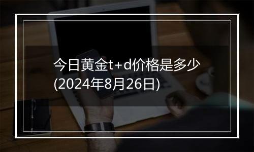 今日黄金t+d价格是多少(2024年8月26日)