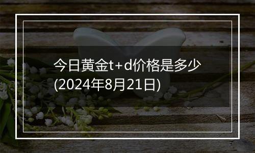 今日黄金t+d价格是多少(2024年8月21日)