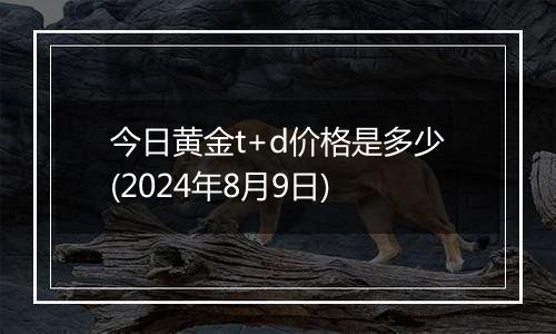 今日黄金t+d价格是多少(2024年8月9日)