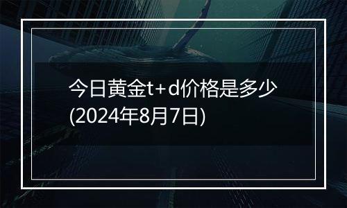 今日黄金t+d价格是多少(2024年8月7日)