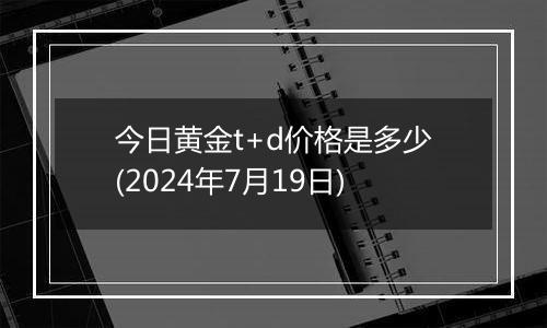 今日黄金t+d价格是多少(2024年7月19日)