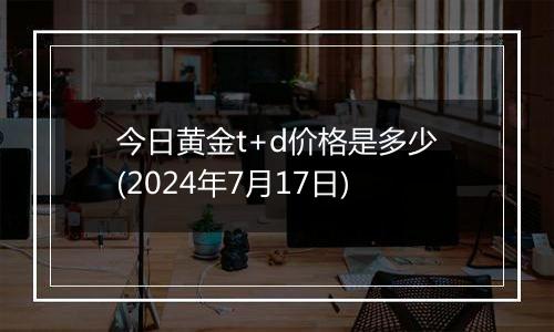 今日黄金t+d价格是多少(2024年7月17日)