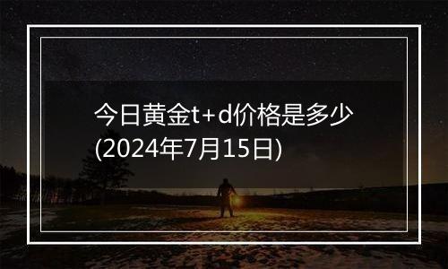 今日黄金t+d价格是多少(2024年7月15日)