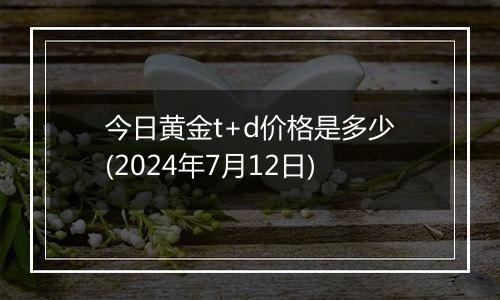 今日黄金t+d价格是多少(2024年7月12日)