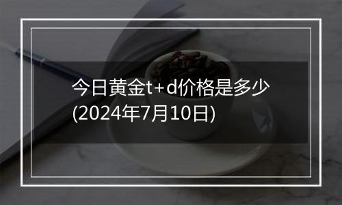 今日黄金t+d价格是多少(2024年7月10日)