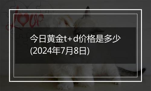 今日黄金t+d价格是多少(2024年7月8日)