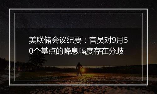 美联储会议纪要：官员对9月50个基点的降息幅度存在分歧