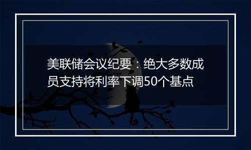 美联储会议纪要：绝大多数成员支持将利率下调50个基点