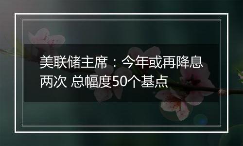 美联储主席：今年或再降息两次 总幅度50个基点