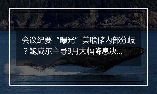 会议纪要“曝光”美联储内部分歧？鲍威尔主导9月大幅降息决策