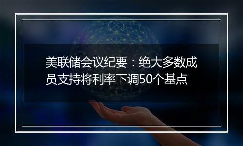 美联储会议纪要：绝大多数成员支持将利率下调50个基点