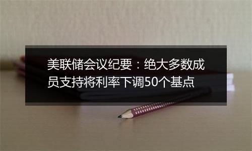 美联储会议纪要：绝大多数成员支持将利率下调50个基点