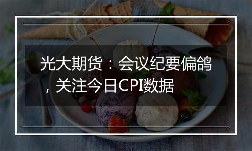 光大期货：会议纪要偏鸽，关注今日CPI数据