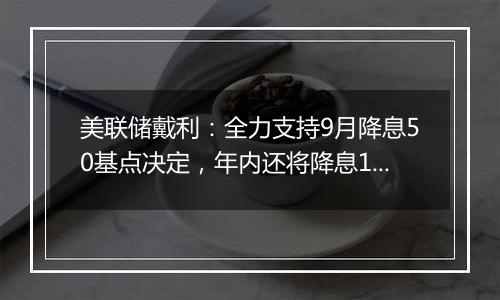 美联储戴利：全力支持9月降息50基点决定，年内还将降息1-2次