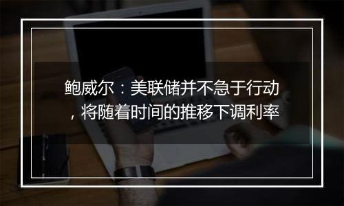 鲍威尔：美联储并不急于行动，将随着时间的推移下调利率