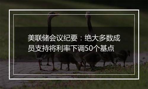 美联储会议纪要：绝大多数成员支持将利率下调50个基点