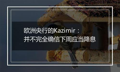 欧洲央行的Kazimir：并不完全确信下周应当降息