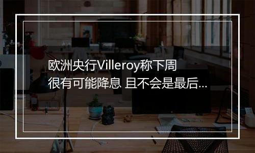 欧洲央行Villeroy称下周很有可能降息 且不会是最后一次