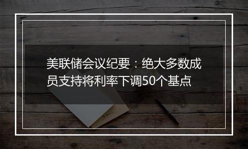 美联储会议纪要：绝大多数成员支持将利率下调50个基点